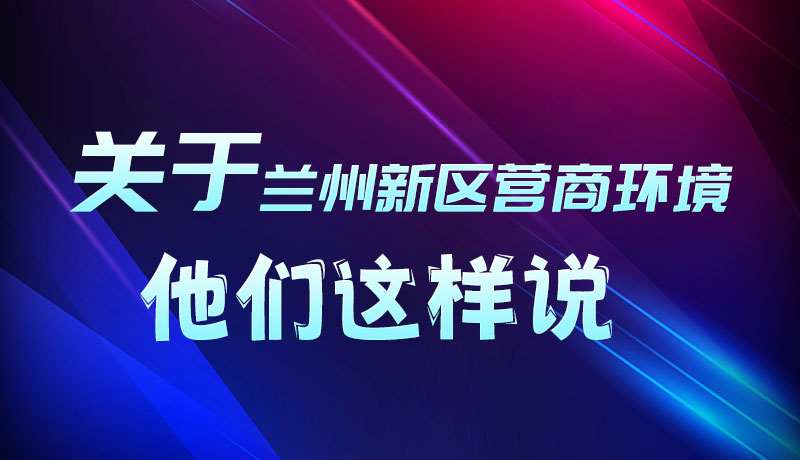 圖解|聽(tīng)！關(guān)于蘭州新區(qū)營(yíng)商環(huán)境，他們這樣說(shuō)